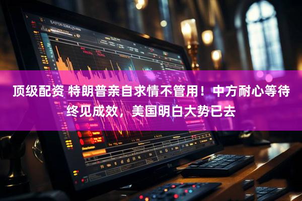 顶级配资 特朗普亲自求情不管用！中方耐心等待终见成效，美国明白大势已去