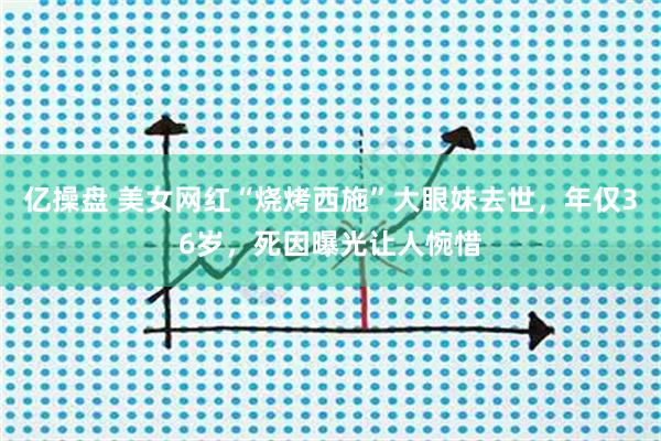 亿操盘 美女网红“烧烤西施”大眼妹去世，年仅36岁，死因曝光让人惋惜