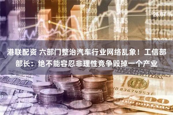 港联配资 六部门整治汽车行业网络乱象！工信部部长：绝不能容忍非理性竞争毁掉一个产业