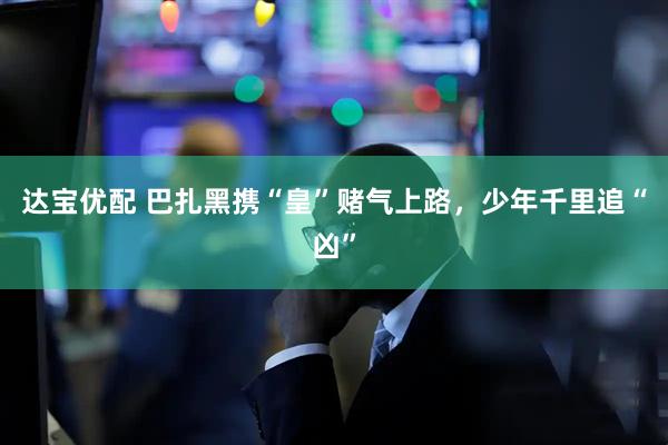达宝优配 巴扎黑携“皇”赌气上路，少年千里追“凶”