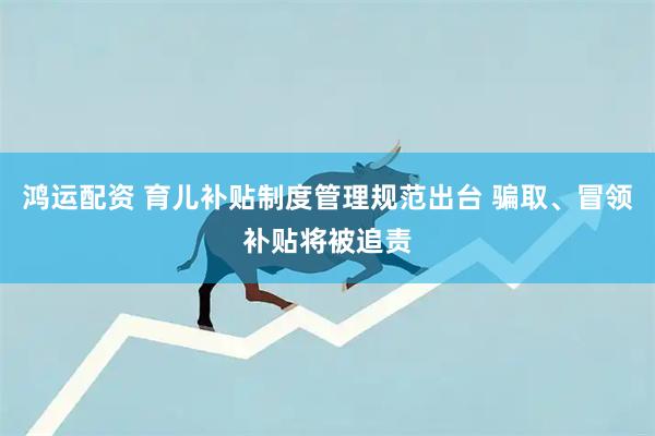 鸿运配资 育儿补贴制度管理规范出台 骗取、冒领补贴将被追责