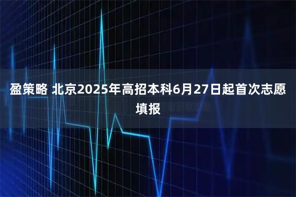 盈策略 北京2025年高招本科6月27日起首次志愿填报