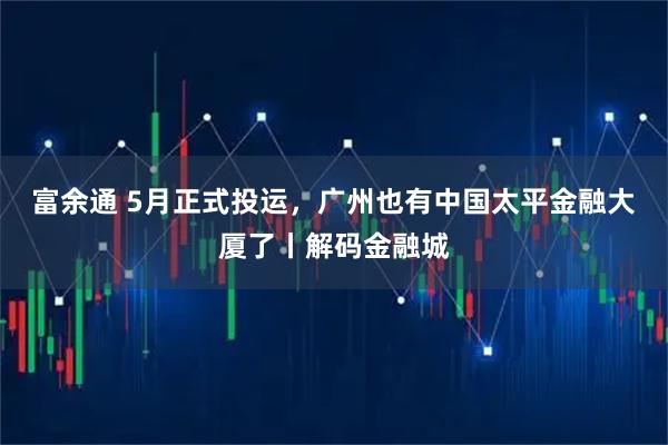富余通 5月正式投运，广州也有中国太平金融大厦了丨解码金融城