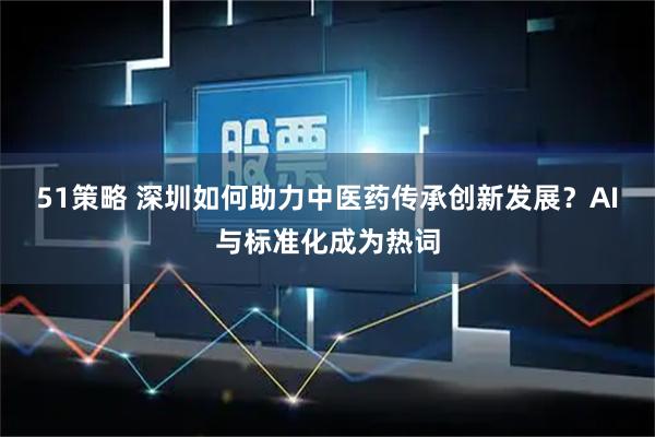 51策略 深圳如何助力中医药传承创新发展？AI与标准化成为热词