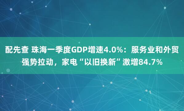 配先查 珠海一季度GDP增速4.0%：服务业和外贸强势拉动，家电“以旧换新”激增84.7%