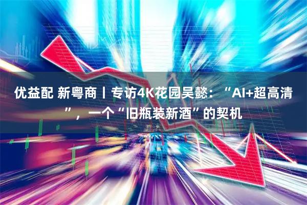 优益配 新粤商丨专访4K花园吴懿：“AI+超高清”，一个“旧瓶装新酒”的契机