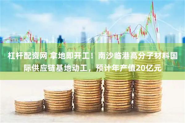 杠杆配资网 拿地即开工！南沙临港高分子材料国际供应链基地动工，预计年产值20亿元