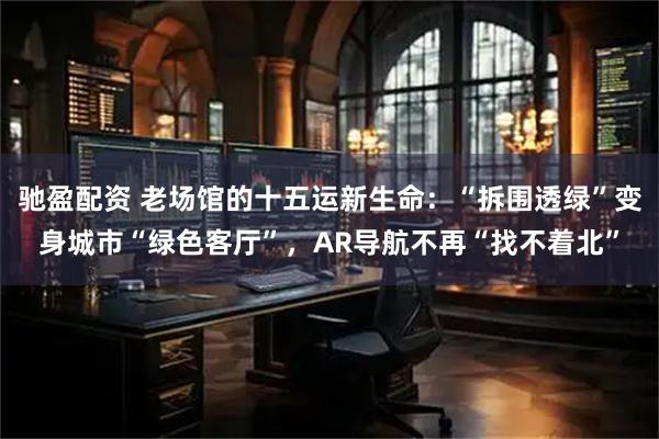 驰盈配资 老场馆的十五运新生命：“拆围透绿”变身城市“绿色客厅”，AR导航不再“找不着北”