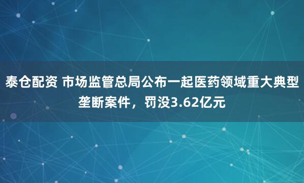 泰仓配资 市场监管总局公布一起医药领域重大典型垄断案件，罚没3.62亿元