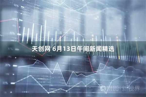 天创网 6月13日午间新闻精选