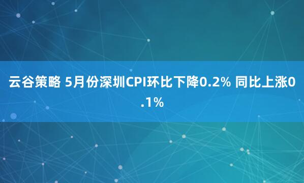 云谷策略 5月份深圳CPI环比下降0.2% 同比上涨0.1%