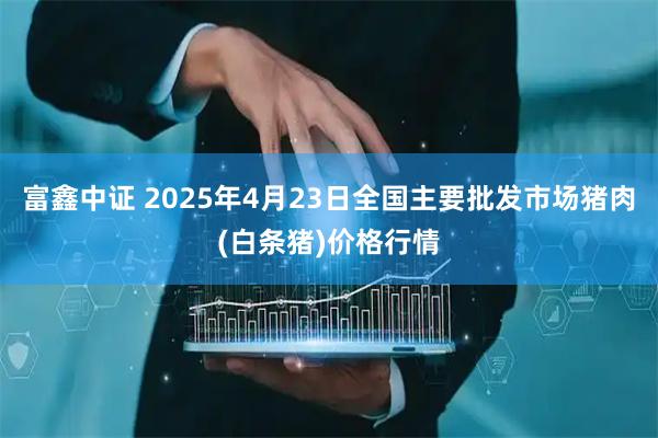 富鑫中证 2025年4月23日全国主要批发市场猪肉(白条猪)价格行情