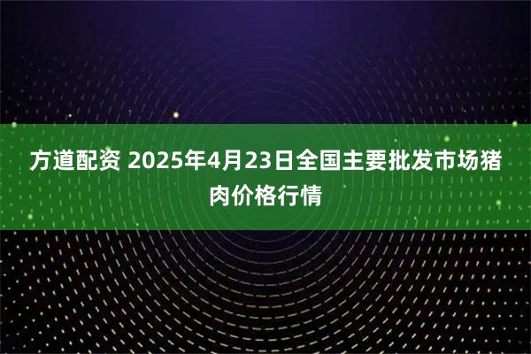 方道配资 2025年4月23日全国主要批发市场猪肉价格行情
