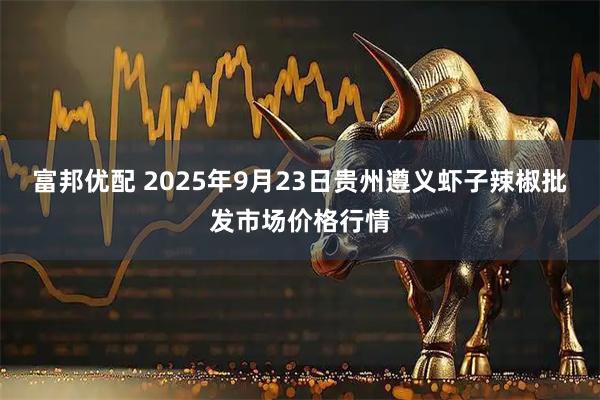 富邦优配 2025年9月23日贵州遵义虾子辣椒批发市场价格行情