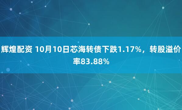辉煌配资 10月10日芯海转债下跌1.17%，转股溢价率83.88%