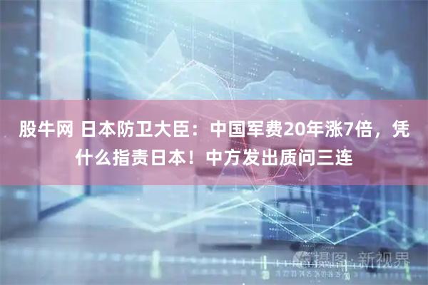 股牛网 日本防卫大臣：中国军费20年涨7倍，凭什么指责日本！中方发出质问三连
