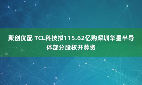 聚创优配 TCL科技拟115.62亿购深圳华星半导体部分股权并募资