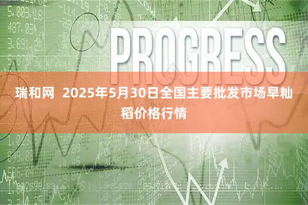 瑞和网  2025年5月30日全国主要批发市场早籼稻价格行情