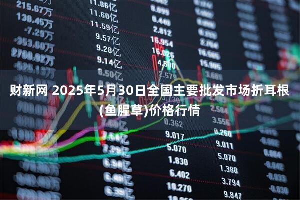 财新网 2025年5月30日全国主要批发市场折耳根(鱼腥草)价格行情