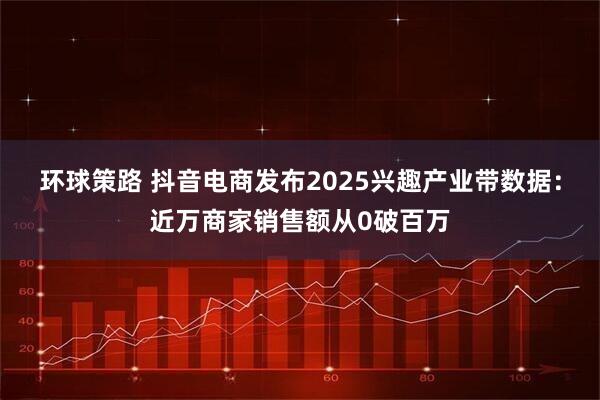 环球策路 抖音电商发布2025兴趣产业带数据：近万商家销售额从0破百万