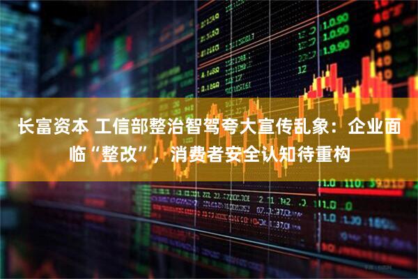 长富资本 工信部整治智驾夸大宣传乱象：企业面临“整改”，消费者安全认知待重构