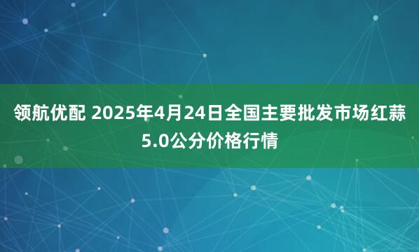 领航优配 2025年4月24日全国主要批发市场红蒜5.0公分价格行情