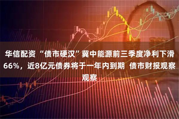华信配资 “债市硬汉”冀中能源前三季度净利下滑66%，近8亿元债券将于一年内到期  债市财报观察