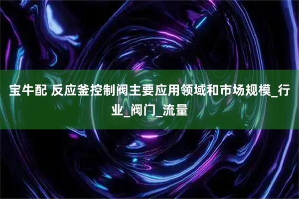 宝牛配 反应釜控制阀主要应用领域和市场规模_行业_阀门_流量