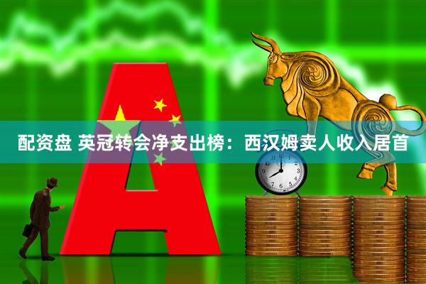 配资盘 英冠转会净支出榜：西汉姆卖人收入居首